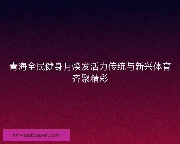 青海全民健身月焕发活力传统与新兴体育齐聚精彩